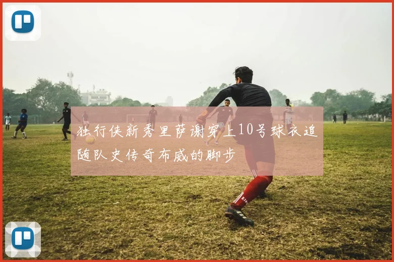 独行侠新秀里萨谢穿上10号球衣追随队史传奇布威的脚步