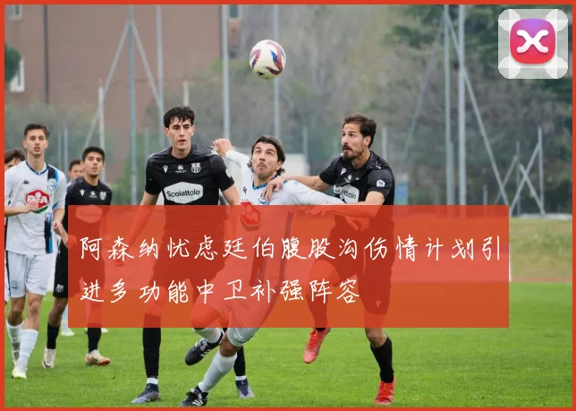 阿森纳忧虑廷伯腹股沟伤情计划引进多功能中卫补强阵容