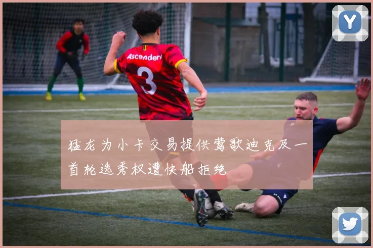 猛龙为小卡交易提供莺歌迪克及一首轮选秀权遭快船拒绝