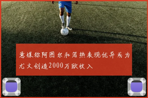 意媒称阿图尔和若热表现优异或为尤文创造2000万欧收入