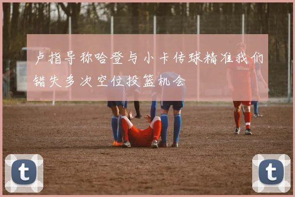 卢指导称哈登与小卡传球精准我们错失多次空位投篮机会