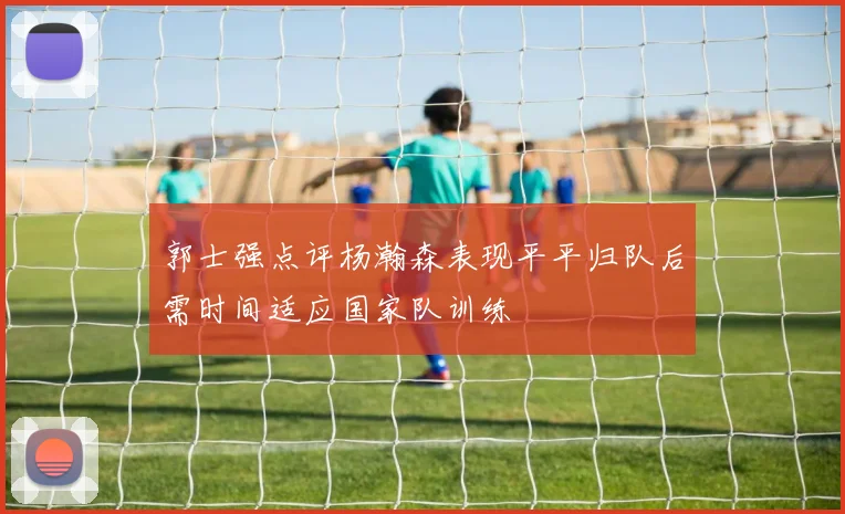 郭士强点评杨瀚森表现平平归队后需时间适应国家队训练