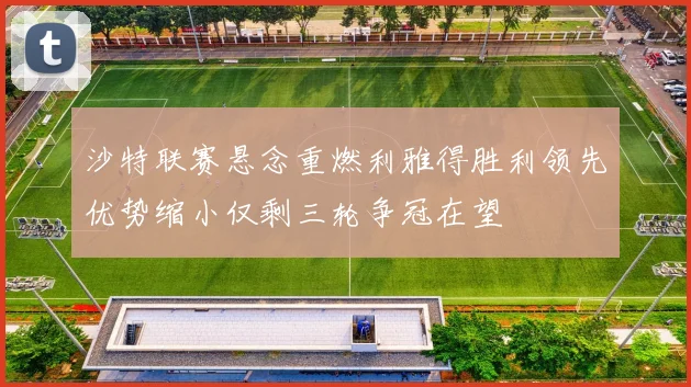 沙特联赛悬念重燃利雅得胜利领先优势缩小仅剩三轮争冠在望