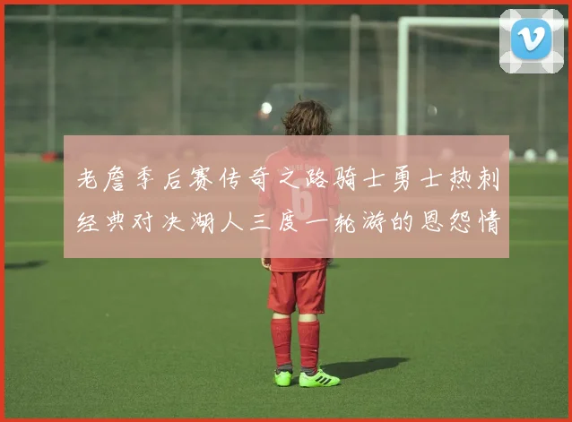 老詹季后赛传奇之路骑士勇士热刺经典对决湖人三度一轮游的恩怨情仇