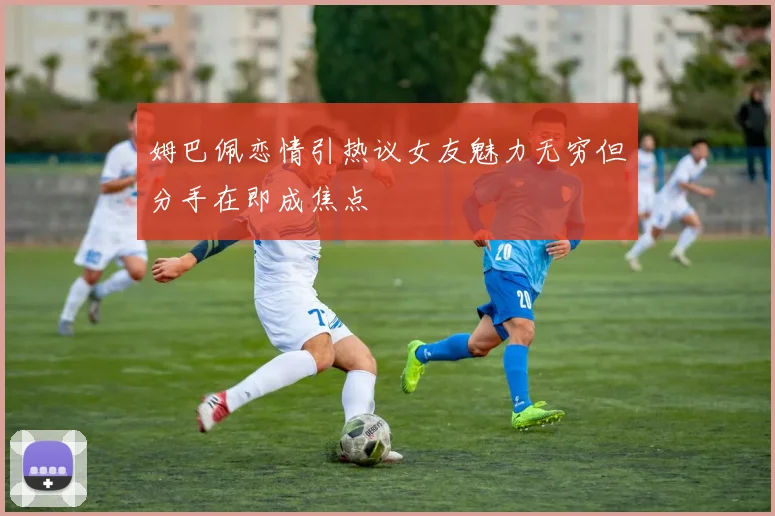 姆巴佩恋情引热议女友魅力无穷但分手在即成焦点