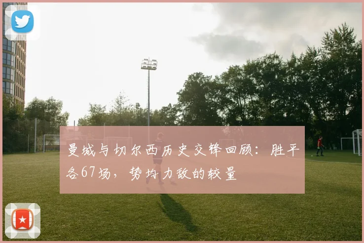 曼城与切尔西历史交锋回顾：胜平各67场，势均力敌的较量