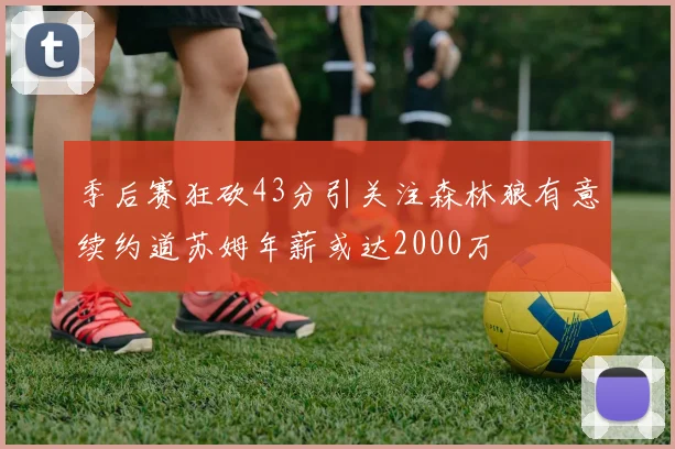 季后赛狂砍43分引关注森林狼有意续约道苏姆年薪或达2000万