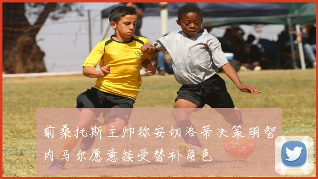 前桑托斯主帅称安切洛蒂决策明智内马尔愿意接受替补角色