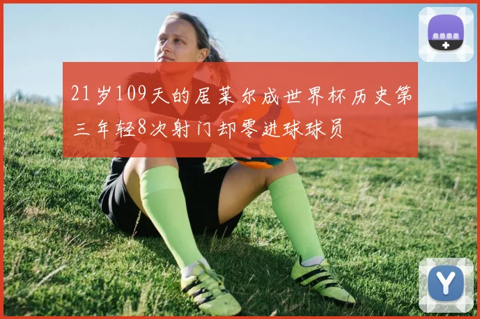 21岁109天的居莱尔成世界杯历史第三年轻8次射门却零进球球员