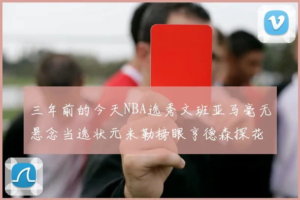 三年前的今天NBA选秀文班亚马毫无悬念当选状元米勒榜眼亨德森探花成就传奇时刻