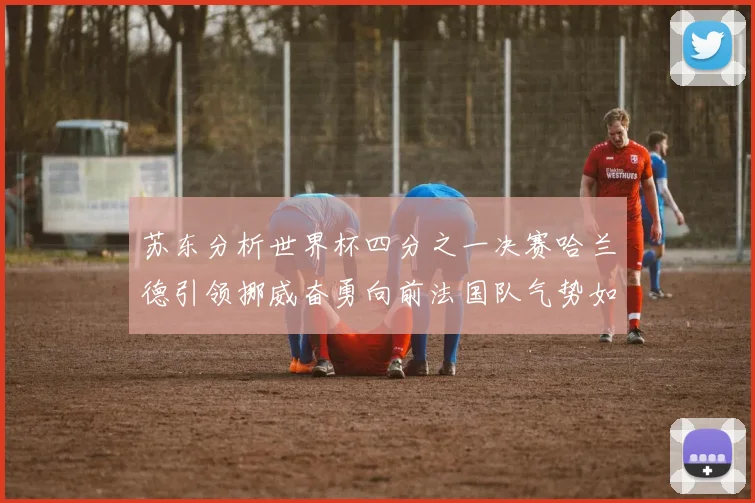 苏东分析世界杯四分之一决赛哈兰德引领挪威奋勇向前法国队气势如虹