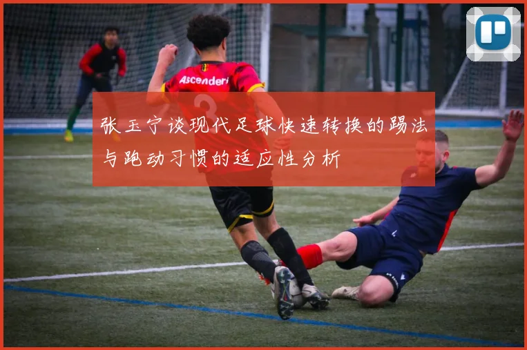 张玉宁谈现代足球快速转换的踢法与跑动习惯的适应性分析