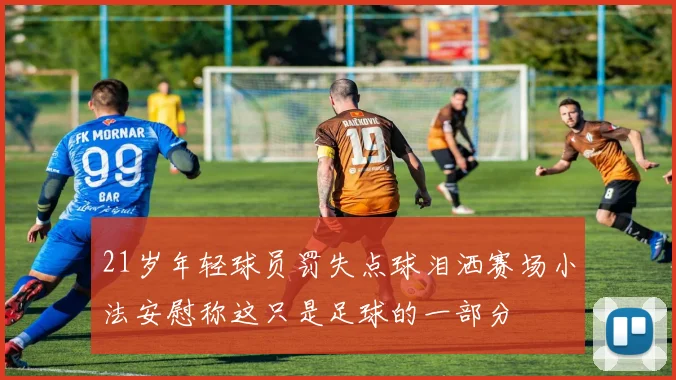 21岁年轻球员罚失点球泪洒赛场小法安慰称这只是足球的一部分
