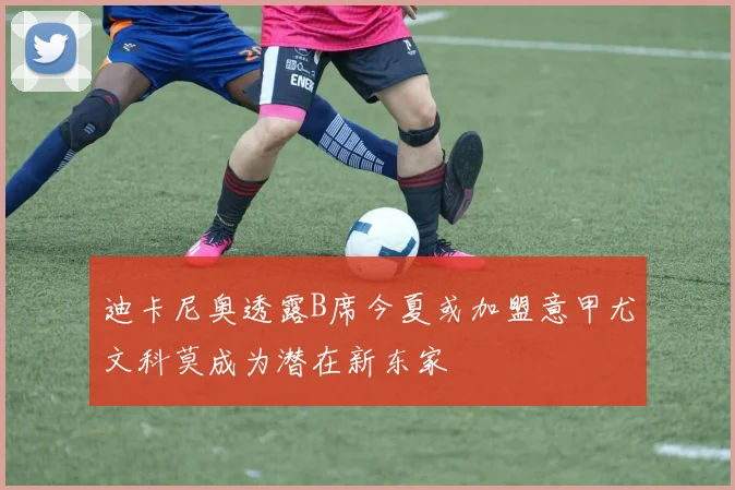 迪卡尼奥透露B席今夏或加盟意甲尤文科莫成为潜在新东家