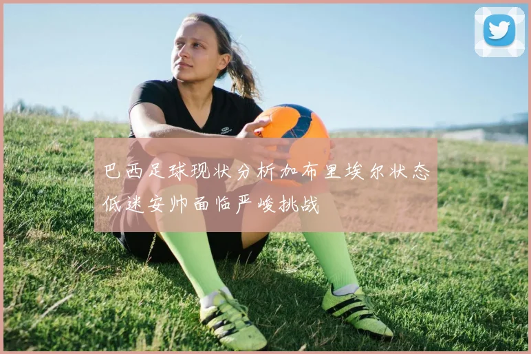 巴西足球现状分析加布里埃尔状态低迷安帅面临严峻挑战