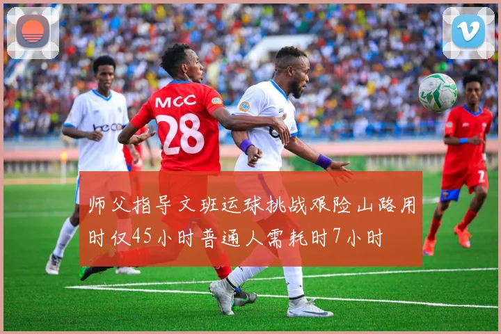师父指导文班运球挑战艰险山路用时仅45小时普通人需耗时7小时